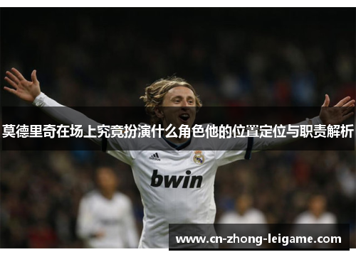 莫德里奇在场上究竟扮演什么角色他的位置定位与职责解析 莫德里奇在场上究竟扮演什么角色他的位置定位与职责解析