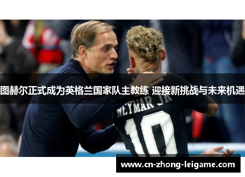 图赫尔正式成为英格兰国家队主教练 迎接新挑战与未来机遇