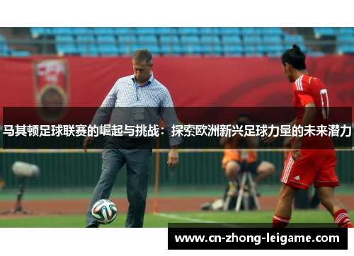 马其顿足球联赛的崛起与挑战:探索欧洲新兴足球力量的未来潜力 马其顿足球联赛的崛起与挑战:探索欧洲新兴足球力量的未来潜力