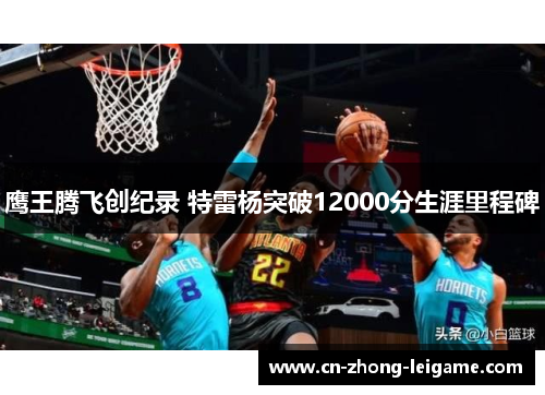 鹰王腾飞创纪录 特雷杨突破12000分生涯里程碑 鹰王腾飞创纪录 特雷杨突破12000分生涯里程碑