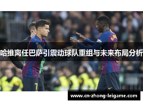 哈维离任巴萨引震动球队重组与未来布局分析 哈维离任巴萨引震动球队重组与未来布局分析